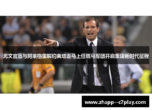 尤文官宣与阿莱格里解约莫塔走马上任斑马军团开启重建新时代征程 尤文官宣与阿莱格里解约莫塔走马上任斑马军团开启重建新时代征程