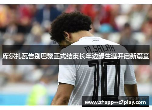 库尔扎瓦告别巴黎正式结束长年边缘生涯开启新篇章 库尔扎瓦告别巴黎正式结束长年边缘生涯开启新篇章