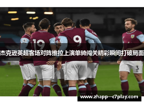杰克逊英超客场对阵维拉上演单骑闯关精彩瞬间打破局面 杰克逊英超客场对阵维拉上演单骑闯关精彩瞬间打破局面