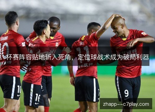杯赛阵容贴地斩入死角，定位球战术成为破局利器